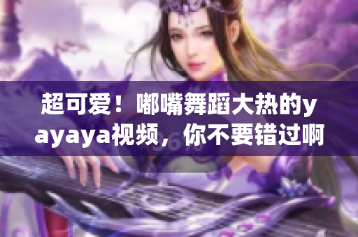 超可爱！嘟嘴舞蹈大热的yayaya视频，你不要错过啊！