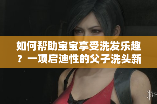 如何帮助宝宝享受洗发乐趣？一项启迪性的父子洗头新方法！