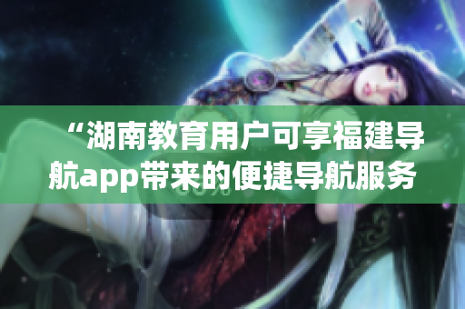 “湖南教育用户可享福建导航app带来的便捷导航服务”