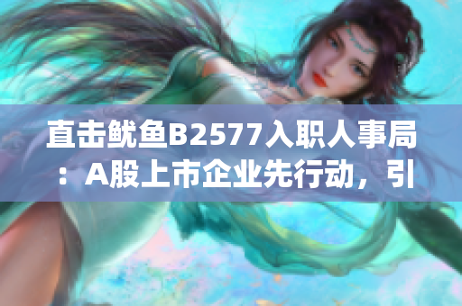 直击鱿鱼B2577入职人事局：A股上市企业先行动，引领职场新潮流(1)