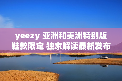 yeezy 亚洲和美洲特别版鞋款限定 独家解读最新发布的流行鞋款