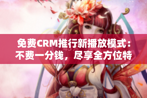 免费CRM推行新播放模式：不费一分钱，尽享全方位特色体验！