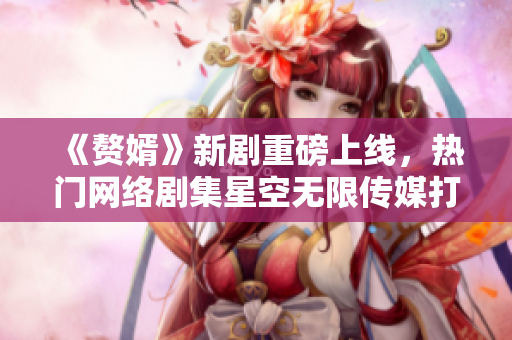 《赘婿》新剧重磅上线，热门网络剧集星空无限传媒打造，精彩剧情在线观看！