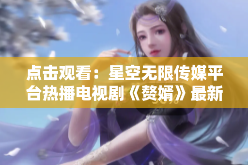 点击观看：星空无限传媒平台热播电视剧《赘婿》最新上线