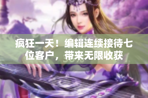 疯狂一天！编辑连续接待七位客户，带来无限收获