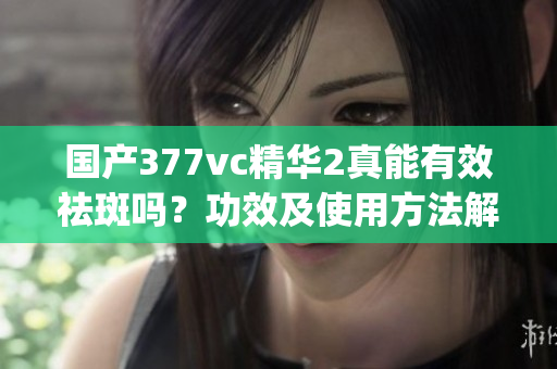 国产377vc精华2真能有效祛斑吗？功效及使用方法解析(1)