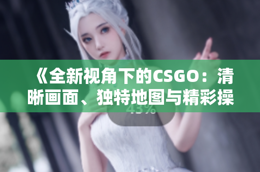 《全新视角下的CSGO：清晰画面、独特地图与精彩操作》