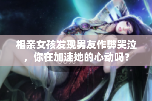 相亲女孩发现男友作弊哭泣，你在加速她的心动吗？