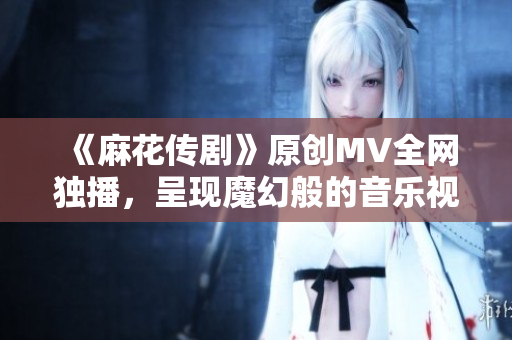 《麻花传剧》原创MV全网独播，呈现魔幻般的音乐视听盛宴