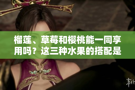 榴莲、草莓和樱桃能一同享用吗？这三种水果的搭配是否可行？