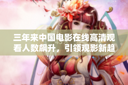 三年来中国电影在线高清观看人数飙升，引领观影新趋势