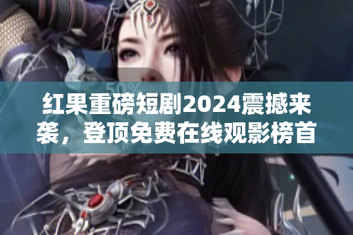 红果重磅短剧2024震撼来袭，登顶免费在线观影榜首！