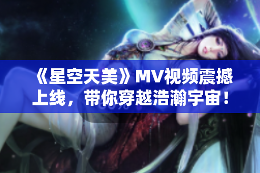 《星空天美》MV视频震撼上线，带你穿越浩瀚宇宙！