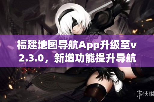 福建地图导航App升级至v2.3.0，新增功能提升导航体验