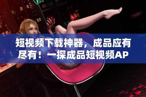 短视频下载神器，成品应有尽有！一探成品短视频APP下载大全