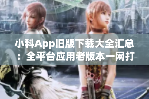 小科App旧版下载大全汇总：全平台应用老版本一网打尽