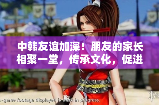 中韩友谊加深！朋友的家长相聚一堂，传承文化，促进合作