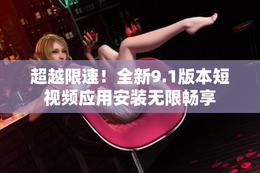 超越限速！全新9.1版本短视频应用安装无限畅享