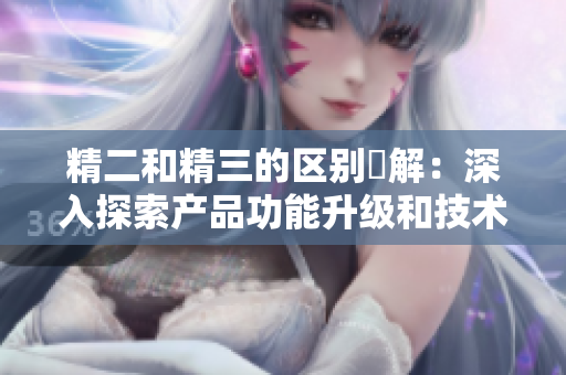 精二和精三的区别詳解：深入探索产品功能升级和技术改进