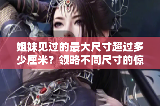 姐妹见过的最大尺寸超过多少厘米？领略不同尺寸的惊喜