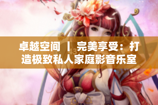 卓越空间 丨 完美享受：打造极致私人家庭影音乐室