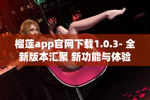 榴莲app官网下载1.0.3- 全新版本汇聚 新功能与体验(1)