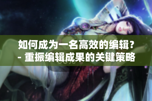 如何成为一名高效的编辑？- 重振编辑成果的关键策略