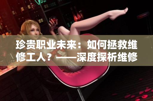 珍贵职业未来：如何拯救维修工人？——深度探析维修工人专业困境与挑战