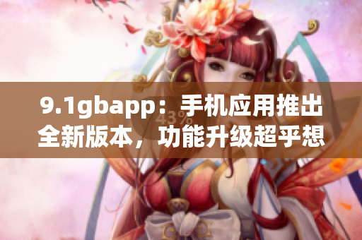 9.1gbapp：手机应用推出全新版本，功能升级超乎想象