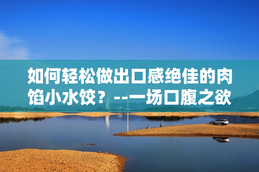 如何轻松做出口感绝佳的肉馅小水饺？--一场口腹之欲的舌尖盛宴！