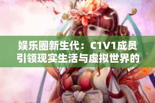 娱乐圈新生代：C1V1成员引领现实生活与虚拟世界的交汇