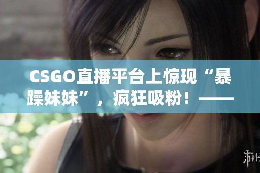 CSGO直播平台上惊现“暴躁妹妹”，疯狂吸粉！——新闻报道