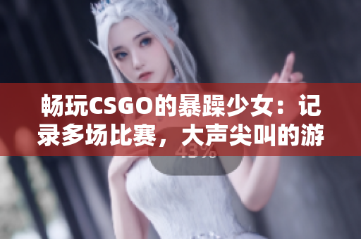 畅玩CSGO的暴躁少女：记录多场比赛，大声尖叫的游戏体验！