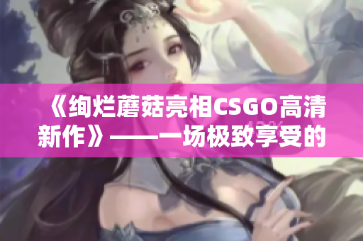 《绚烂蘑菇亮相CSGO高清新作》——一场极致享受的视觉盛宴