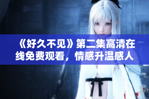 《好久不见》第二集高清在线免费观看，情感升温感人至深！