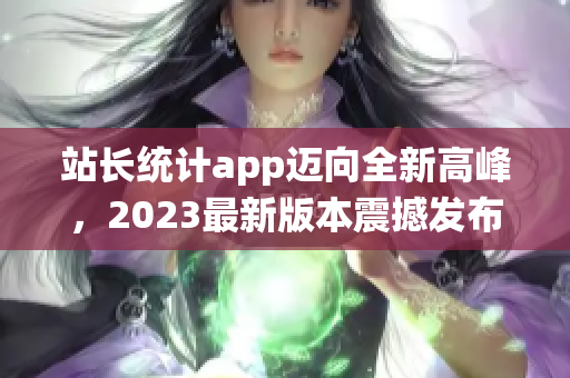 站长统计app迈向全新高峰，2023最新版本震撼发布(1)