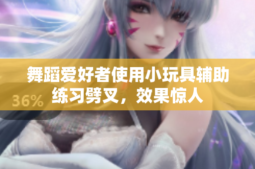 舞蹈爱好者使用小玩具辅助练习劈叉，效果惊人