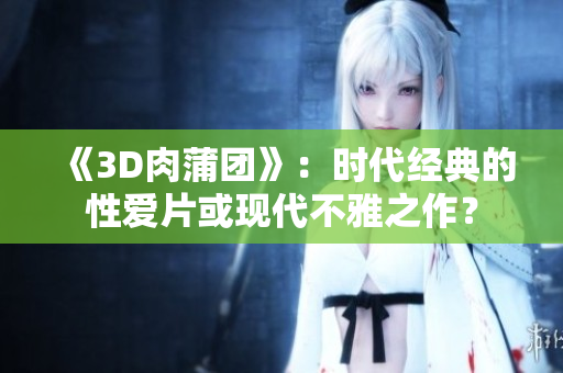 《3D肉蒲团》：时代经典的性爱片或现代不雅之作？