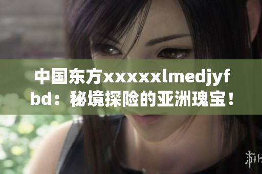 中国东方xxxxxlmedjyfbd：秘境探险的亚洲瑰宝！