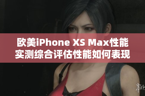 欧美iPhone XS Max性能实测综合评估性能如何表现？