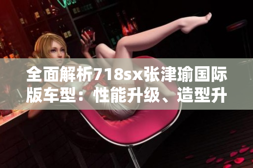 全面解析718sx张津瑜国际版车型：性能升级、造型升华、配置进化