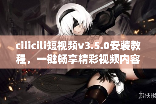 cilicili短视频v3.5.0安装教程，一键畅享精彩视频内容(1)