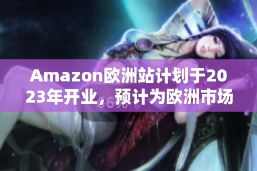 Amazon欧洲站计划于2023年开业，预计为欧洲市场带来新机遇