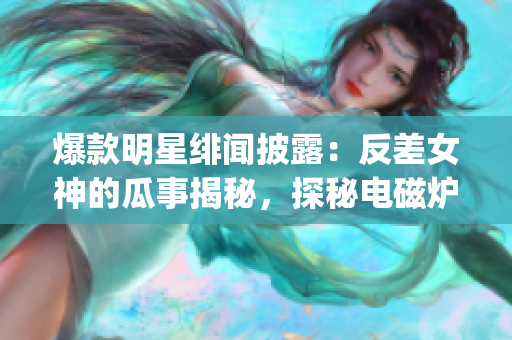 爆款明星绯闻披露：反差女神的瓜事揭秘，探秘电磁炉内幕(1)