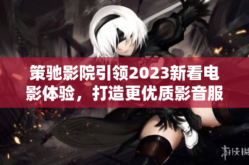 策驰影院引领2023新看电影体验，打造更优质影音服务