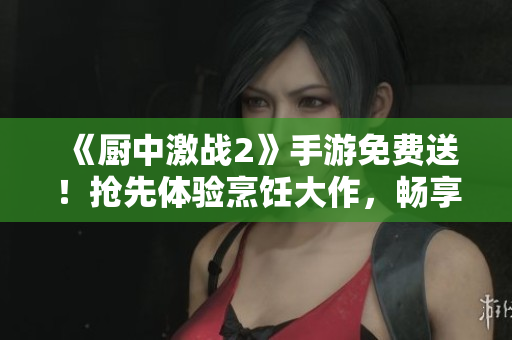 《厨中激战2》手游免费送！抢先体验烹饪大作，畅享美食人生！