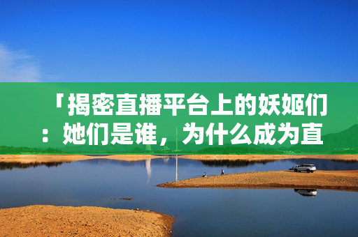 「揭密直播平台上的妖姬们：她们是谁，为什么成为直播界的焦点？」