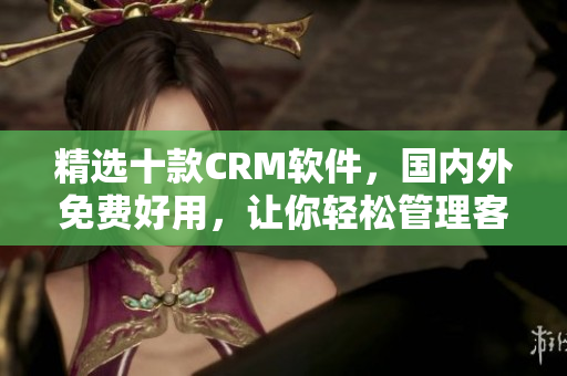 精选十款CRM软件，国内外免费好用，让你轻松管理客户及业务往来