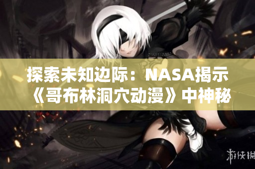 探索未知边际：NASA揭示《哥布林洞穴动漫》中神秘世界