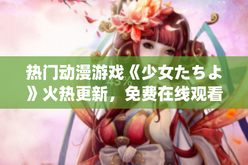 热门动漫游戏《少女たちよ》火热更新，免费在线观看全新剧情！(1)